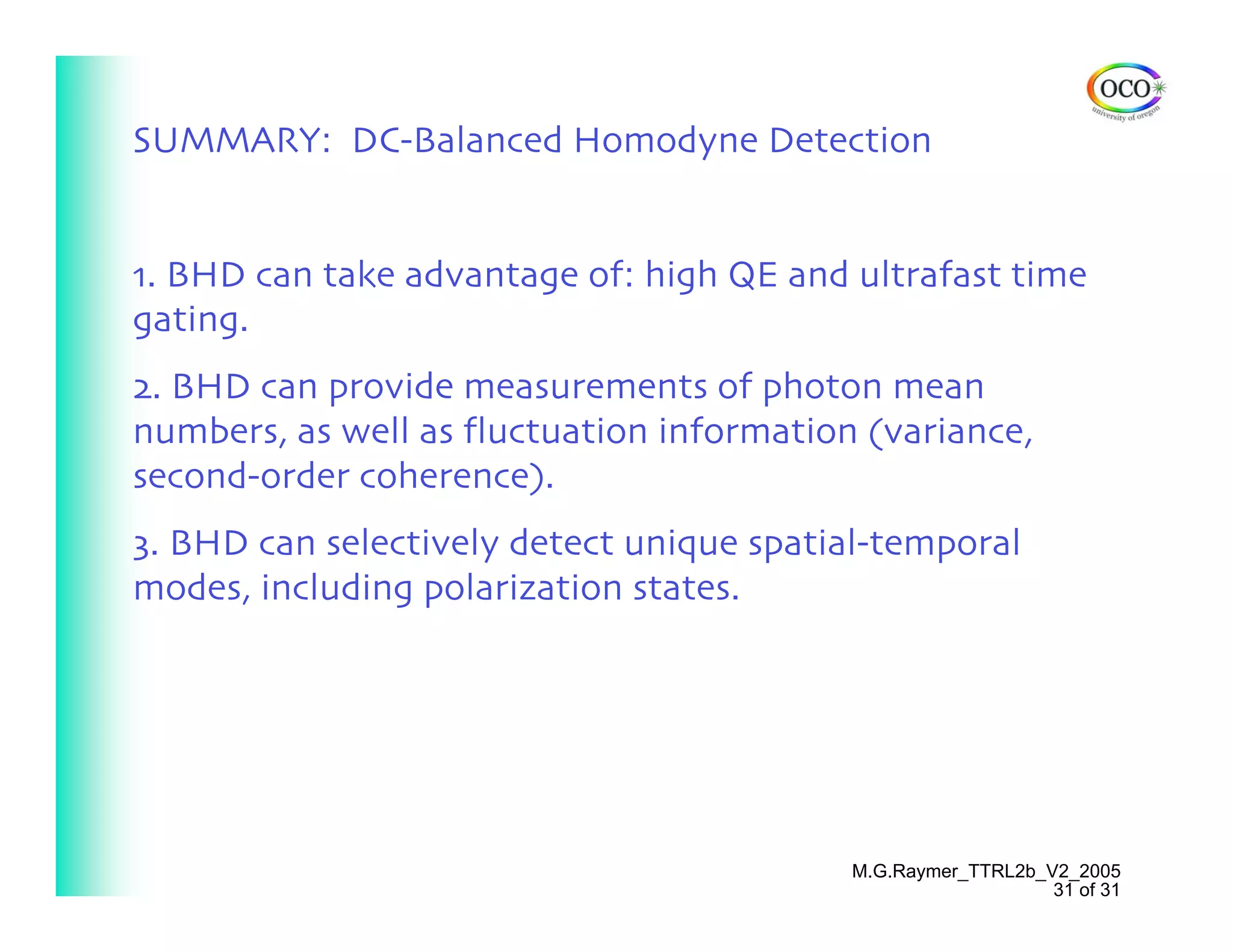 SUMMARY: DC-Balanced Homodyne Detection


1. BHD can take advantage of: high QE and ultrafast time
gating.
2. BHD can provide measurements of photon mean
numbers, as well as fluctuation information (variance,
second-order coherence).
3. BHD can selectively detect unique spatial-temporal
modes, including polarization states.




                                           M.G.Raymer_TTRL2b_V2_2005
                                                              31 of 31
 
