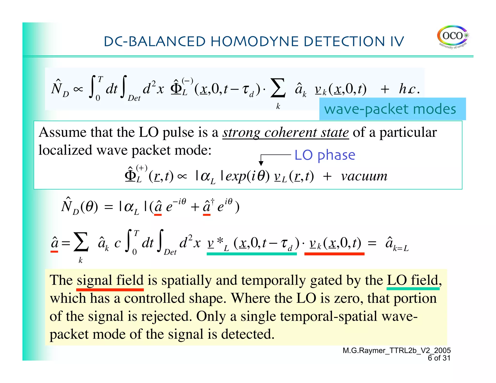 DC-BALANCED HOMODYNE DETECTION IV


           ∫                    ˆ (− ) (x,0,t − τ d ) ⋅ ∑ ak v k (x,0,t) + h.c.
                   dt ∫ Det d x ΦL
               T
  ˆ
  ND ∝                     2
                                                          ˆ
               0
                                                        k
                                                               wave-packet modes
Assume that the LO pulse is a strong coherent state of a particular
localized wave packet mode:                       LO phase
              ˆ (+ ) (r,t) ∝ | α | exp(i θ ) v L (r,t) + vacuum
              ΦL                     L


    N D (θ ) = | α L | ( a e−iθ + a† e iθ )
    ˆ                    ˆ        ˆ

  a = ∑ ak c ∫ 0 dt ∫ Det d 2 x v *L (x,0,t − τ d ) ⋅ v k (x,0,t) = ak= L
                       T
  ˆ     ˆ                                                           ˆ
       k

 The signal field is spatially and temporally gated by the LO field,
 which has a controlled shape. Where the LO is zero, that portion
 of the signal is rejected. Only a single temporal-spatial wave-
 packet mode of the signal is detected.
                                                            M.G.Raymer_TTRL2b_V2_2005
                                                                               6 of 31
 