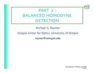 PART 2 :
   BALANCED HOMODYNE
        DETECTION
             Michael G. Raymer
Oregon Center for Optics, University of Oregon
             raymer@uoregon.edu




                                    M.G.Raymer_TTRL2b_V2_2005
                                                       1 of 31
 