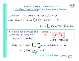 LINEAR OPTICAL SAMPLING II
     Ultrafast Time Gating of Quadrature Amplitudes

 LO mode:          v L (x,0,t) ∝ α L v L (x) f L (t − τ d )

                              ∫
                                  T
      ˆ
      N D (τ d ) = −i c α *           dt f L* (t − τ d ) φS (t) + h.c.
                          L       0


                                           φS (t) = ∫ Det d x v L * (x) ⋅ ΦS
                                                           2              ˆ (+) (x,0,t)

if signal is band-limited and                 signal
LO covers the band, e.g.                        LO
    f L (t) ∝ (1 / t)sin(B t / 2)
                                                        ν−Β/2      ν+Β/2 ω

   ˆ D (τ d ) ∝ α * f˜L* (ν ) ∫ ν +B /2 dω exp(−i ω τ d ) φ S (ω ) + h.c.
   N                                                      ˜
                  L            ν −B /2 2π

              ∝ α L f˜L* (ν ) φ S (τ d ) + h.c.
                  *



                                            exact sampling
                                                         M.G.Raymer_TTRL2b_V2_2005
                                                                               10 of 31
 
