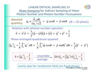 LINEAR OPTICAL SAMPLING VI
      Phase Sweeping for Indirect Sampling of Mean
     Photon Number and Photon Number Fluctuations
detected                ˆ
                       N D (θ )
                 qθ ≡
                 ˆ              = q cosθ + p sin θ (θ = LO phase)
                                  ˆ        ˆ
quantity:             |αL | 2
  Relation with photon-number operator:
                1                                 1
     n = a a = ( q − i p )( q + i p ) = q + p +
     ˆ     †
          ˆ ˆ     ˆ    ˆ ˆ        ˆ     ˆ 2
                                            ˆ 2

                2                                 2
 Phase-averaged quadrature-squared:
        1 π 2       1 π                             1 2
qθ θ = ∫ 0 qθ dθ =     ∫0 ˆ(q cosθ + p sin θ ) dθ = (q + p 2 )
  2                                             2
ˆ            ˆ                          ˆ             ˆ  ˆ
       π            π                               2

                     1   ensemble                                   1
   n = qθ
   ˆ   ˆ 2       −                     n (t) ψ = qθ (t)
                                       ˆ         ˆ 2            −
             θ       2                                    θ ψ       2
                         average

      works also for incoherent field (no fixed phase)
                                            M.G.Raymer_TTRL2b_V2_2005
                                                                    14 of 31
 
