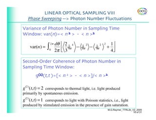 LINEAR OPTICAL SAMPLING VIII
   Phase Sweeping --> Photon Number Fluctuations

Variance of Photon Number in Sampling Time
Window: var(n)=< n 2 > - < n >2
                    2π   dθ ⎡ 2 4                           1⎤
                ∫
                                                       2
    var(n) =                    qθ − qθ − qθ
                                ˆ    ˆ2   ˆ2               + ⎥
                    0    2π ⎢ 3
                            ⎣                               4⎦

Second-Order Coherence of Photon Number in
Sampling Time Window:
        g(2)(t,t )=[< n 2 > - < n >]/< n >2

g(2) (t,t) = 2 corresponds to thermal light, i.e. light produced
primarily by spontaneous emission.
g(2) (t,t) = 1 corresponds to light with Poisson statistics, i.e., light
produced by stimulated emission in the presence of gain saturation.
                                                           M.G.Raymer_TTRL2b_V2_2005
                                                                              16 of 31
 