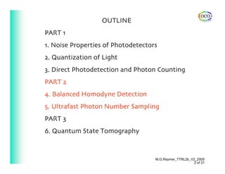 OUTLINE
PART 1
1. Noise Properties of Photodetectors
2. Quantization of Light
3. Direct Photodetection and Photon Counting
PART 2
4. Balanced Homodyne Detection
5. Ultrafast Photon Number Sampling
PART 3
6. Quantum State Tomography



                                    M.G.Raymer_TTRL2b_V2_2005
                                                       2 of 31
 