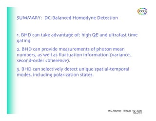 SUMMARY: DC-Balanced Homodyne Detection


1. BHD can take advantage of: high QE and ultrafast time
gating.
2. BHD can provide measurements of photon mean
numbers, as well as fluctuation information (variance,
second-order coherence).
3. BHD can selectively detect unique spatial-temporal
modes, including polarization states.




                                           M.G.Raymer_TTRL2b_V2_2005
                                                              31 of 31
 