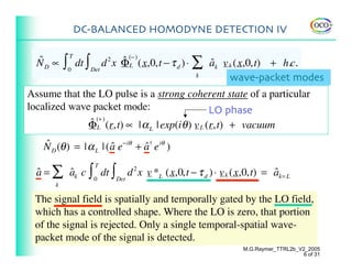 DC-BALANCED HOMODYNE DETECTION IV


           ∫                    ˆ (− ) (x,0,t − τ d ) ⋅ ∑ ak v k (x,0,t) + h.c.
                   dt ∫ Det d x ΦL
               T
  ˆ
  ND ∝                     2
                                                          ˆ
               0
                                                        k
                                                               wave-packet modes
Assume that the LO pulse is a strong coherent state of a particular
localized wave packet mode:                       LO phase
              ˆ (+ ) (r,t) ∝ | α | exp(i θ ) v L (r,t) + vacuum
              ΦL                     L


    N D (θ ) = | α L | ( a e−iθ + a† e iθ )
    ˆ                    ˆ        ˆ

  a = ∑ ak c ∫ 0 dt ∫ Det d 2 x v *L (x,0,t − τ d ) ⋅ v k (x,0,t) = ak= L
                       T
  ˆ     ˆ                                                           ˆ
       k

 The signal field is spatially and temporally gated by the LO field,
 which has a controlled shape. Where the LO is zero, that portion
 of the signal is rejected. Only a single temporal-spatial wave-
 packet mode of the signal is detected.
                                                            M.G.Raymer_TTRL2b_V2_2005
                                                                               6 of 31
 
