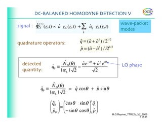 DC-BALANCED HOMODYNE DETECTION V

                                                           wave-packet
signal : ΦS (r,t) ∝ a v L (r,t) + ∑ ak v k (r,t)
         ˆ (+ )     ˆ               ˆ
                                   k
                                                           modes

quadrature operators:            q = ( a + a† ) / 21/2
                                 ˆ ˆ ˆ
                                 p = (a − a† ) / i21/2
                                 ˆ     ˆ ˆ


  detected              N D (θ ) a e−iθ + a† e iθ
                         ˆ        ˆ        ˆ                LO phase
                  qθ ≡
                  ˆ             =
  quantity:            |αL | 2           2

                   ˆ
                  N D (θ )
            qθ ≡
            ˆ              = q cosθ + p sin θ
                             ˆ        ˆ
                 |αL | 2

                 ⎛qθ ⎞ ⎛ cos θ sin θ ⎞⎛ q ⎞
                   ˆ                     ˆ
                 ⎜ ⎟=⎜                ⎟⎜ ⎟
                 ⎝ pθ ⎠ ⎝ −sin θ cos θ⎠⎝ p⎠
                   ˆ                     ˆ
                                                     M.G.Raymer_TTRL2b_V2_2005
                                                                        7 of 31
 