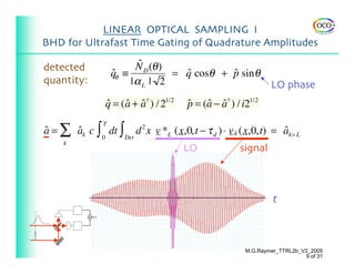 LINEAR OPTICAL SAMPLING I
BHD for Ultrafast Time Gating of Quadrature Amplitudes

detected                   ˆ
                          N D (θ )
                    qθ ≡
                    ˆ              = q cosθ + p sin θ
                                     ˆ        ˆ
quantity:                |αL | 2                                  LO phase
                 q = ( a + a† ) / 21/2
                 ˆ ˆ ˆ                   p = (a − a† ) / i21/2
                                         ˆ    ˆ ˆ

a = ∑ ak c ∫ 0 dt ∫ Det d 2 x v *L (x,0,t − τ d ) ⋅ v k (x,0,t) = ak= L
                T
ˆ     ˆ                                                           ˆ
      k
                                         LO             signal



                                                                   t


  θ



                                                          M.G.Raymer_TTRL2b_V2_2005
                                                                             9 of 31
 