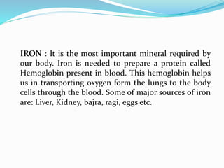 IRON : It is the most important mineral required by
our body. Iron is needed to prepare a protein called
Hemoglobin present in blood. This hemoglobin helps
us in transporting oxygen form the lungs to the body
cells through the blood. Some of major sources of iron
are: Liver, Kidney, bajra, ragi, eggs etc.
 