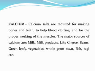 CALCIUM:- Calcium salts are required for making
bones and teeth, to help blood clotting, and for the
proper working of the muscles. The major sources of
calcium are: Milk, Milk products, Like Cheese, Beans,
Green leafy, vegetables, whole gram meat, fish, ragi
etc.
 