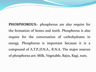 PHOSPHOROUS:- phosphorus are also require for
the formation of bones and teeth. Phosphorus is also
require for the conversation of carbohydrates in
energy. Phosphorus is important because it is a
compound of A.T.P.,D.N.A., R.N.A. The major sources
of phosphorus are: Milk, Vegetable, Bajra, Ragi, nuts.
 
