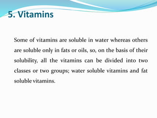 5. Vitamins
Some of vitamins are soluble in water whereas others
are soluble only in fats or oils, so, on the basis of their
solubility, all the vitamins can be divided into two
classes or two groups; water soluble vitamins and fat
soluble vitamins.
 