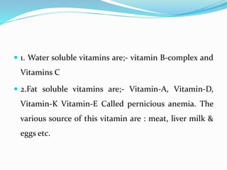  1. Water soluble vitamins are;- vitamin B-complex and
Vitamins C
 2.Fat soluble vitamins are;- Vitamin-A, Vitamin-D,
Vitamin-K Vitamin-E Called pernicious anemia. The
various source of this vitamin are : meat, liver milk &
eggs etc.
 