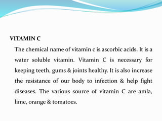 VITAMIN C
The chemical name of vitamin c is ascorbic acids. It is a
water soluble vitamin. Vitamin C is necessary for
keeping teeth, gums & joints healthy. It is also increase
the resistance of our body to infection & help fight
diseases. The various source of vitamin C are amla,
lime, orange & tomatoes.
 