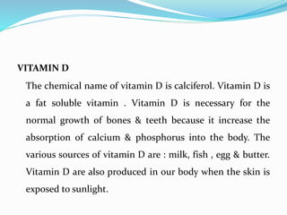 VITAMIN D
The chemical name of vitamin D is calciferol. Vitamin D is
a fat soluble vitamin . Vitamin D is necessary for the
normal growth of bones & teeth because it increase the
absorption of calcium & phosphorus into the body. The
various sources of vitamin D are : milk, fish , egg & butter.
Vitamin D are also produced in our body when the skin is
exposed to sunlight.
 