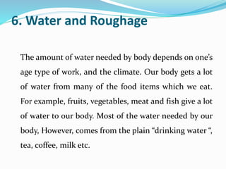 6. Water and Roughage
The amount of water needed by body depends on one’s
age type of work, and the climate. Our body gets a lot
of water from many of the food items which we eat.
For example, fruits, vegetables, meat and fish give a lot
of water to our body. Most of the water needed by our
body, However, comes from the plain “drinking water “,
tea, coffee, milk etc.
 