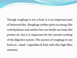 Though roughage is not a food, it is an important part
of balanced diet. Roughage neither gives us energy like
carbohydrates and neither fats nor builds our body like
protein do, but it is important for the normal working
of the digestive system. The sources of roughage in our
food are : salad ; vegetables & fruit with skin high fiber
contents.
 