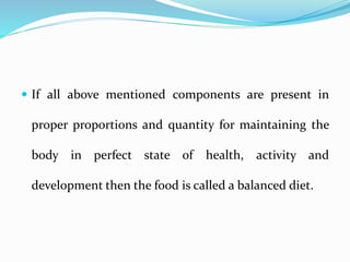  If all above mentioned components are present in
proper proportions and quantity for maintaining the
body in perfect state of health, activity and
development then the food is called a balanced diet.
 