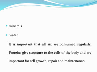  minerals
 water.
It is important that all six are consumed regularly.
Proteins give structure to the cells of the body and are
important for cell growth, repair and maintenance.
 
