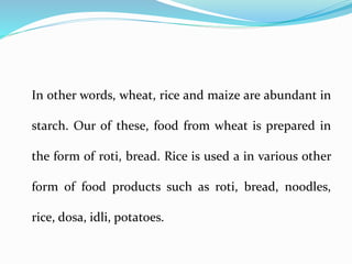 In other words, wheat, rice and maize are abundant in
starch. Our of these, food from wheat is prepared in
the form of roti, bread. Rice is used a in various other
form of food products such as roti, bread, noodles,
rice, dosa, idli, potatoes.
 