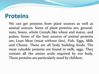Proteins
We can get proteins from plant sources as well as
animal sources. Some of plant proteins are; ground-
nuts, beans, whole Cereals like wheat and maize, and
pulses. Some of the best sources of animal proteins
are; Lean Meat (meat without fats), Fish, Eggs, Milk
and Cheese. These are all body building foods. The
most valuable proteins are found in milk, eggs. They
contain all the amino acids required by our body.
These proteins are particularly need by children.
 