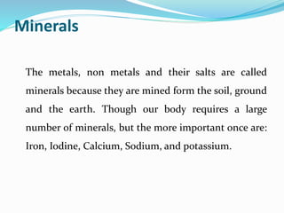 Minerals
The metals, non metals and their salts are called
minerals because they are mined form the soil, ground
and the earth. Though our body requires a large
number of minerals, but the more important once are:
Iron, Iodine, Calcium, Sodium, and potassium.
 