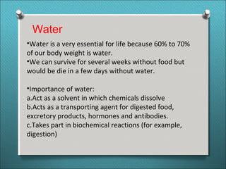 Water
•Water is a very essential for life because 60% to 70%
of our body weight is water.
•We can survive for several weeks without food but
would be die in a few days without water.
•Importance of water:
a.Act as a solvent in which chemicals dissolve
b.Acts as a transporting agent for digested food,
excretory products, hormones and antibodies.
c.Takes part in biochemical reactions (for example,
digestion)
 