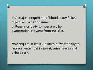 d. A major component of blood, body fluids,
digestive juices and urine.
e. Regulates body temperature by
evaporation of sweat from the skin.
•We require at least 1.5 litres of water daily to
replace water lost in sweat, urine faeces and
exhaled air.
 