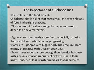 The Importance of a Balance Diet
•Diet refers to the food we eat.
•A balance diet is a diet that contains all the seven classes
of food in the right amount.
•The amount of food or energy that a person needs
depends on several factors:
•Age – a teenager needs more food, especially proteins
than an old man who is no longer growing.
•Body size – people with bigger body sizes require more
energy than those with smaller body sizes.
•Sex – males require more energy than females because
males have a smaller amounts of fatty tissues in their
body. Thus, heat loss is faster in males than in females.
 