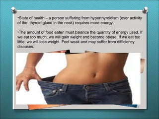 •State of health – a person suffering from hyperthyroidism (over activity
of the thyroid gland in the neck) requires more energy.
•The amount of food eaten must balance the quantity of energy used. If
we eat too much, we will gain weight and become obese. If we eat too
little, we will lose weight. Feel weak and may suffer from difficiency
diseases.
 