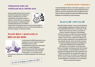 Dabas el problema 8 el viernes de noche y
pretendían preguntártelo el sábado de
mañana, pretendían que en 3 horas
respondieras 100 preguntas cuando se
calcula un mínimo de 3min. por pregunta,
querían preguntar en el segundo parcial
contenidos del primero!!!! Y la AEM de
Todos los días se encargó de que eso no fuera así tanto desde el
trabajo en las coordinaciones como en reuniones mantenidas con
docentes del Depto. De Educación médica.
Con la ayuda de la AEM la generación 2013 y
venideras son y serán capaces de realizar
RCP básico frente a un paro-
cardiorespiratorio, gracias a la capacitación
gratuita y curricular brindada por
instructores pares de la AEM, capacitados
por la Comisión Honoraria para la Salud
Cardiovascular en un proyecto nacido
puramente por estudiantes. Los talleres empezarán este viernes 30 de
agosto!
PROBLEMAS CON LOS
PARCIALES EN EL CINTRO 2013
Talleres Gratis y Curriculares de
RCP para Gen 2013!
LE DIJIMOS ADIÓS A ROBOCOP ;)
El audio del Salón de Actos no funcaba ni poquito y, con el
objetivo de facilitar y favorecer el aprendizaje durante los
teóricos, pusimos a disposición de las coordinaciones de
Celular y Neuro el equipo de audio de la AEM, Que viene
andando con tutti hace ya varias semanas.
ELECTIVAS Y OPTATIVAS
Más allá de todo lo anterior, lo que con más dedicación
y responsabilidad trabajamos en el último tiempo han
sido las MATERIAS ELECTIVAS Y OPTATIVAS. Si bien,
queda mucho camino por andar ya se pueden ver
avances. Se abrieron electivas en Humanidades,
Ciencias y Economía, y la oferta de materias optativas
ha crecido ampliamente. Ya se empezaron a otorgar
créditos a otras carreras cursadas en la UdelaR y muy
pronto se estarán creditizando cursos realizados fuera
(por ejemplo: idiomas). Se han mantenido reuniones
con todas las cátedras de facultad con el objetivo de
QUE CADA CÁTEDRA DICTE AL MENOS UNA
OPTATIVA, así como también con los Decanos de
Química, Psicología y Sociales para poder abrir electivas
en esas Facultades. Se está trabajando también en la
creación de las optativas de alto cupo que permiten que
TODOS los estudiantes de una generación hagan una
optativa a la misma vez, sin sorteos y sin superponerse
con los cursos curriculares. Estas incluyen: el semestre
de especialidades y la creditización y curricularización
de los encares para la residencia.
 