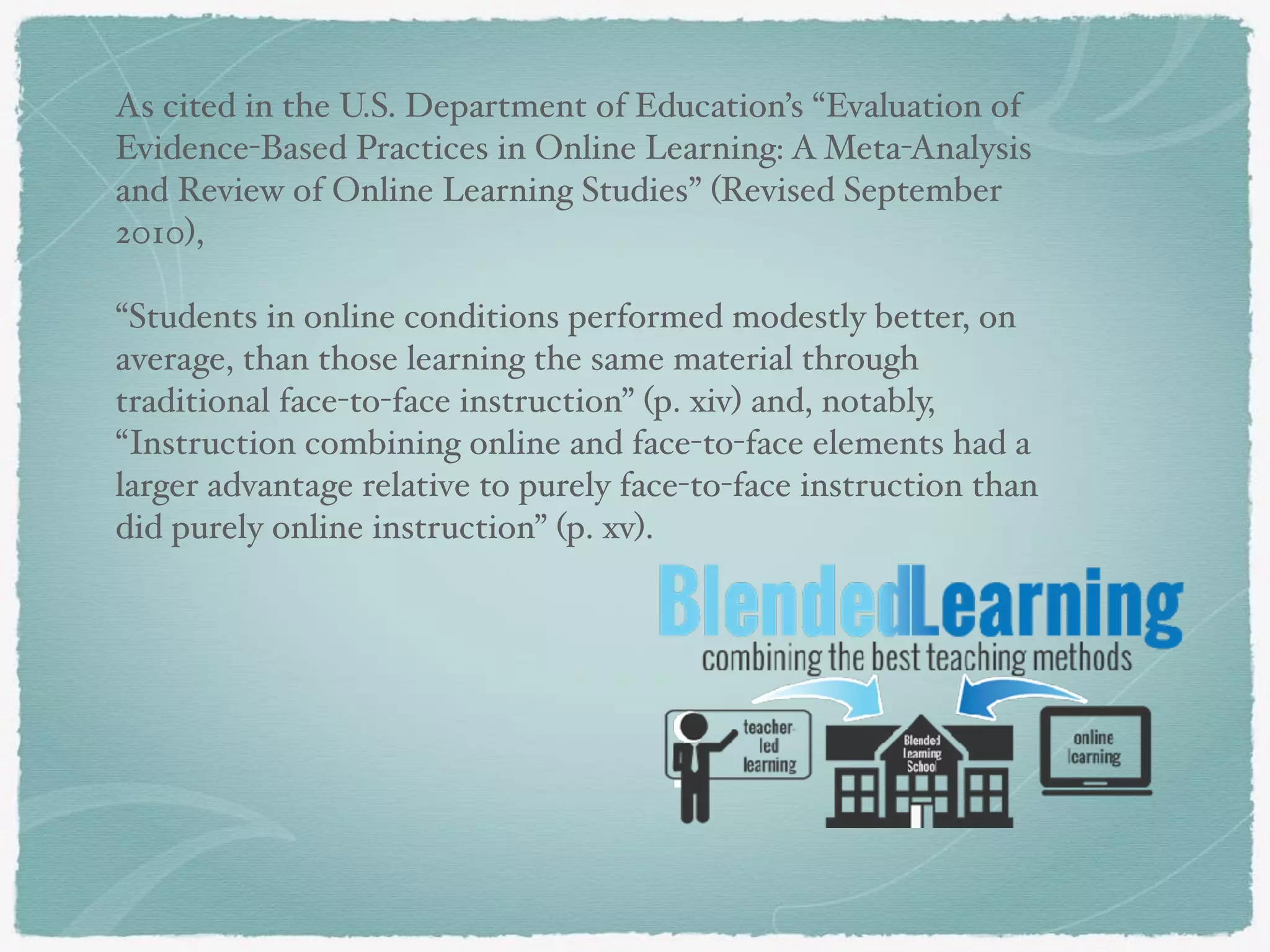 As cited in the U.S. Department of Education’s “Evaluation of
Evidence-Based Practices in Online Learning: A Meta-Analysis
and Review of Online Learning Studies” (Revised September
2010),
“Students in online conditions performed modestly better, on
average, than those learning the same material through
traditional face-to-face instruction” (p. xiv) and, notably,
“Instruction combining online and face-to-face elements had a
larger advantage relative to purely face-to-face instruction than
did purely online instruction” (p. xv).
 