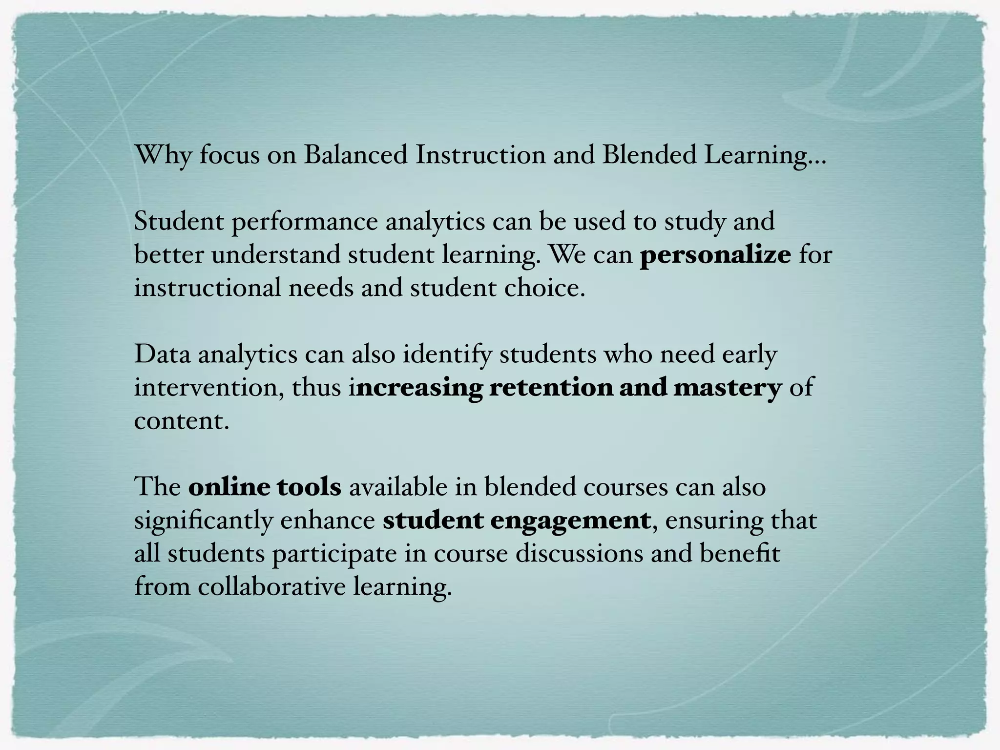 Why focus on Balanced Instruction and Blended Learning…
Student performance analytics can be used to study and
better understand student learning. We can personalize for
instructional needs and student choice.
Data analytics can also identify students who need early
intervention, thus increasing retention and mastery of
content.
The online tools available in blended courses can also
signiﬁcantly enhance student engagement, ensuring that
all students participate in course discussions and beneﬁt
from collaborative learning.
 