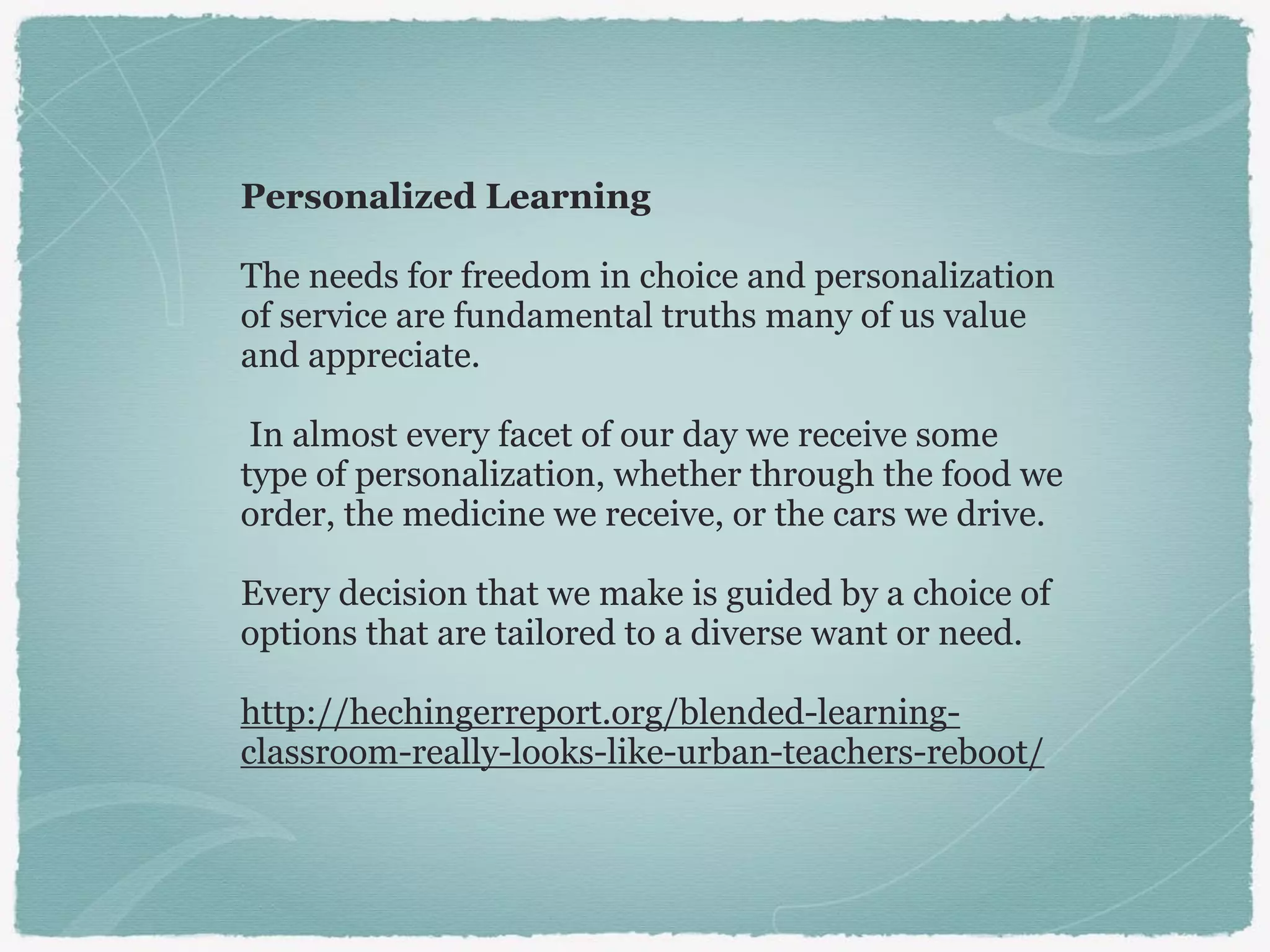 Personalized Learning
The needs for freedom in choice and personalization
of service are fundamental truths many of us value
and appreciate.
In almost every facet of our day we receive some
type of personalization, whether through the food we
order, the medicine we receive, or the cars we drive.
Every decision that we make is guided by a choice of
options that are tailored to a diverse want or need.
http://hechingerreport.org/blended-learning-
classroom-really-looks-like-urban-teachers-reboot/
 