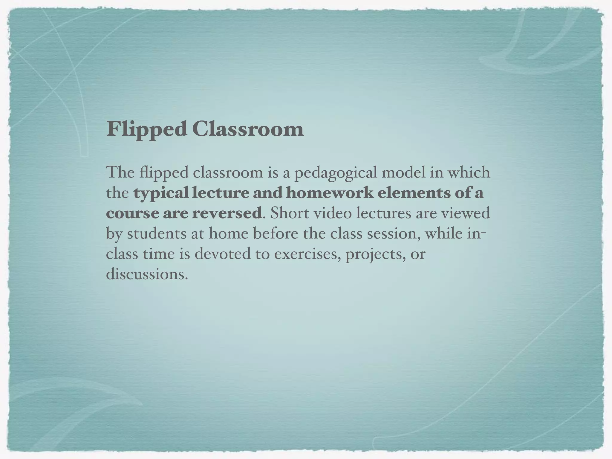 Flipped Classroom
The ﬂipped classroom is a pedagogical model in which
the typical lecture and homework elements of a
course are reversed. Short video lectures are viewed
by students at home before the class session, while in-
class time is devoted to exercises, projects, or
discussions.
 