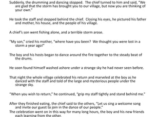 Suddenly, the drumming and dancing stopped. The chief turned to him and said, “We
are glad that the storm has brought you to our village, but now you are thinking of
your own.”
He took the staff and stepped behind the chief. Closing his eyes, he pictured his father
and mother, his house, and the people of his village.
A chief’s son went fishing alone, and a terrible storm arose.
“My son,” cried his mother, “where have you been? We thought you were lost in a
storm a year ago!”
The boy and his hosts began to dance around the fire together to the steady beat of
the drums.
He soon found himself washed ashore under a strange sky he had never seen before.
That night the whole village celebrated his return and marveled at the boy as he
danced with the staff and told of the large and mysterious people under the
strange sky.
“When you wish to return,” he continued, “grip my staff tightly and stand behind me.”
After they finished eating, the chief said to the others, “Let us sing a welcome song
and invite our guest to join in the dance of our people.”
The celebration went on in this way for many long hours, the boy and his new friends
each learning from the other.
 