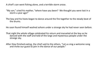 A chief’s son went fishing alone, and a terrible storm arose.
“My son,” cried his mother, “where have you been? We thought you were lost in a
storm a year ago!”
The boy and his hosts began to dance around the fire together to the steady beat of
the drums.
He soon found himself washed ashore under a strange sky he had never seen before.
That night the whole village celebrated his return and marveled at the boy as he
danced with the staff and told of the large and mysterious people under the
strange sky.
After they finished eating, the chief said to the others, “Let us sing a welcome song
and invite our guest to join in the dance of our people.”
 
