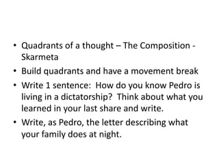 • Quadrants of a thought – The Composition -
Skarmeta
• Build quadrants and have a movement break
• Write 1 sentence: How do you know Pedro is
living in a dictatorship? Think about what you
learned in your last share and write.
• Write, as Pedro, the letter describing what
your family does at night.
 