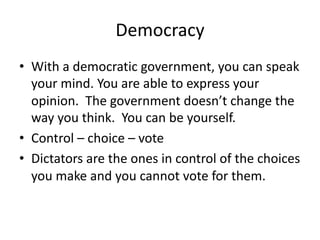 Democracy
• With a democratic government, you can speak
your mind. You are able to express your
opinion. The government doesn’t change the
way you think. You can be yourself.
• Control – choice – vote
• Dictators are the ones in control of the choices
you make and you cannot vote for them.
 
