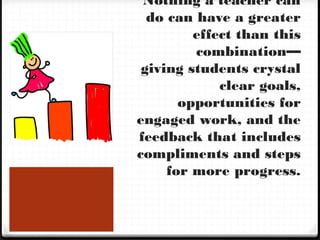 Nothing a teacher can
do can have a greater
effect than this
combination—
giving students crystal
clear goals,
opportunities for
engaged work, and the
feedback that includes
compliments and steps
for more progress.
 