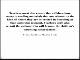 Teachers must also ensure that children have
access to reading materials that are relevant to the
kind of writer they are interested in becoming at
that particular moment. Teachers must also
recruit the authors who will become the children’s
unwitting collaborators.
Frank Smith on Mentor Texts
 