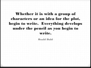 Whether it is with a group of
characters or an idea for the plot,
begin to write. Everything develops
under the pencil as you begin to
write.
Roald Dahl
 