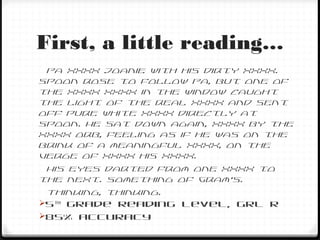 First, a little reading…
Pa XXXX Joanie with his dirty XXXX.
Spoon rose to follow Pa, but one of
the XXXX XXXX in the window caught
the light of the real XXXX and sent
off pure white XXXX directly at
Spoon. He sat down again, XXXX by the
XXXX orb, feeling as if he was on the
brink of a meaningful XXXX, on the
verge of XXXX his XXXX.
His eyes darted from one XXXX to
the next. Something of Gram’s.
Thinking, thinking.
5th
grade reading level, GRL R
85% accuracy
 