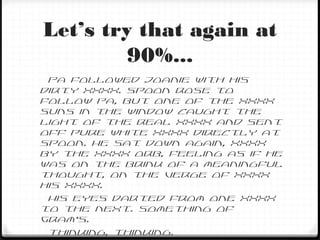 Let’s try that again at
90%...
Pa followed Joanie with his
dirty XXXX. Spoon rose to
follow Pa, but one of the XXXX
suns in the window caught the
light of the real XXXX and sent
off pure white XXXX directly at
Spoon. He sat down again, XXXX
by the XXXX orb, feeling as if he
was on the brink of a meaningful
thought, on the verge of XXXX
his XXXX.
His eyes darted from one XXXX
to the next. Something of
Gram’s.
Thinking, thinking.
 