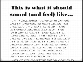 This is what it should
sound (and feel) like…
Pa followed Joanie with his
dirty dishes. Spoon rose to
follow Pa, but one of the
stained-glass suns in the
window caught the light of
the real sun and sent off
pure white flashes directly
at Spoon. He sat down again,
mesmerized by the gleaming
orb, feeling as if he was on
the brink of a meaningful
thought, on the verge of
solving his problem.
His eyes darted from one sun
 
