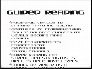 Guided ReadingGuided Reading
0 Powerful vehicle to
differentiate instruction
0 Features vs. Comprehension
Skills– balance changes as
levels become more
difficult
0 Text considerations
(Independent,
Frustrational,
Instructional)
0 Guided reading can
strengthen strengths as
well as help move levels
0 Should be viewed as a
support to transfer
 