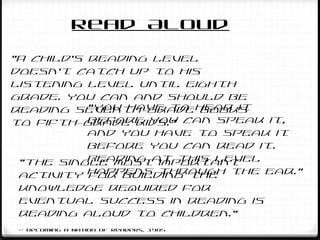 “A child's reading level
doesn't catch up to his
listening level until eighth
grade. You can and should be
reading seventh-grade books
to fifth-grade kids.”
“You have to hear it
before you can speak it,
and you have to speak it
before you can read it.
Reading at this level
happens through the ear.”
“The single most important
activity for building the
knowledge required for
eventual success in reading is
reading aloud to children.”
~ Becoming a Nation of Readers, 1985
Read Aloud
 