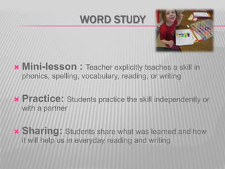 WORD STUDY



Mini-lesson : Teacher explicitly teaches a skill in
phonics, spelling, vocabulary, reading, or writing



Practice: Students practice the skill independently or
with a partner



Sharing: Students share what was learned and how
it will help us in everyday reading and writing

 