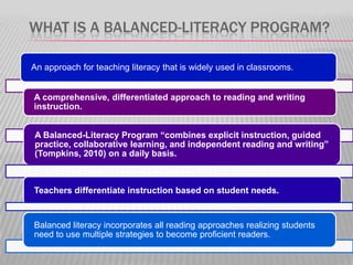WHAT IS A BALANCED-LITERACY PROGRAM?
An approach for teaching literacy that is widely used in classrooms.
A comprehensive, differentiated approach to reading and writing
instruction.
A Balanced-Literacy Program “combines explicit instruction, guided
practice, collaborative learning, and independent reading and writing”
(Tompkins, 2010) on a daily basis.

Teachers differentiate instruction based on student needs.

Balanced literacy incorporates all reading approaches realizing students
need to use multiple strategies to become proficient readers.

 
