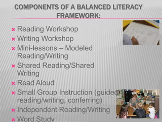 COMPONENTS OF A BALANCED LITERACY
FRAMEWORK:
Reading Workshop
 Writing Workshop
 Mini-lessons – Modeled
Reading/Writing
 Shared Reading/Shared
Writing
 Read Aloud
 Small Group Instruction (guided
reading/writing, conferring)
 Independent Reading/Writing
 Word Study


 