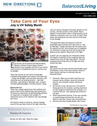 Take Care of Your Eyes
July is UV Safety Month
                                                         cells are found), pterygium formation (growth on the
                                                         cornea), and skin cancers on the eyelids. Risk is
                                                         highest in environments where a large quantity of UV
                                                         radiation is reflected, such as in snow or water. Heat
                                                         lamps and welding arcs are also sources of this type
                                                         of eye damage.

                                                         "The good news about UV exposure is that it's
                                                         reasonably easy to protect your eyes from it," says
                                                         Dr. Moninger. "Simply wearing a hat will reduce your
                                                         UV exposure by half. And a proper pair of sunglasses
                                                         can eliminate virtually all of the UV as long as the
                                                         glasses protect against 100 percent of UV light."

                                                         A darker pair of sunglasses isn't necessarily better.
                                                         The degree of darkness of the sunglasses does not
                                                         indicate how much UV light they absorb. The best
                                                         sunglasses block 99 percent of UV light and wrap


E
     ye injuries can be painful and heartbreaking.       around the sides.
     Taking a moment to learn about common
     threats to your eyesight and that of your family    Take Care
could prevent a troublesome injury or a serious loss     Eye injuries are the most common preventable cause
of eyesight.                                             of blindness. A few of the most common causes of
                                                         these injuries and how to minimize risks are
"Many eye injuries are the result of seemingly           discussed below.
mundane things people have contact with every day
-- things like sunlight, sand and other particles, and   •   Fireworks. Make sure an adult supervises any
chemicals such as cleaning solvents -- and their             firework use by children. Avoid any fireworks
activities," says George A. Moninger, M.D., a board          that fly, such as bottle rockets and Roman
certified ophthalmologist in Farmer's Branch, Texas.         candles.
                                                         •   On the job. If your job puts you in the path of
Beware the Sun                                               flying particles (for example, grinding machines)
These days, people spend more time outdoors and              or near dangerous substances (for example, in a
enjoy a more active lifestyle than past generations.         chemical factory), wear appropriate protective
The American Association of Ophthalmology believes           eye gear.
it's important to recognize that sunlight is a           •   Home improvement devices. If you use a grinder
substantial source of UV radiation that may damage           or woodworking machines that can spit out
eye tissue.                                                  debris or particles, always wear eye protection.
                                                         •   Particles and other foreign bodies. Don't touch,
UV exposure leads to cataracts, macular damage
(area of the eye where most of the light collecting
                                                                                      Continued on next page.
 